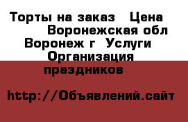 Торты на заказ › Цена ­ 1 000 - Воронежская обл., Воронеж г. Услуги » Организация праздников   